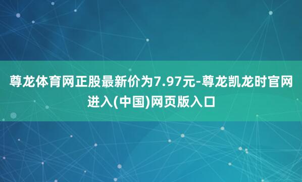 尊龙体育网正股最新价为7.97元-尊龙凯龙时官网进入(中国)网页版入口