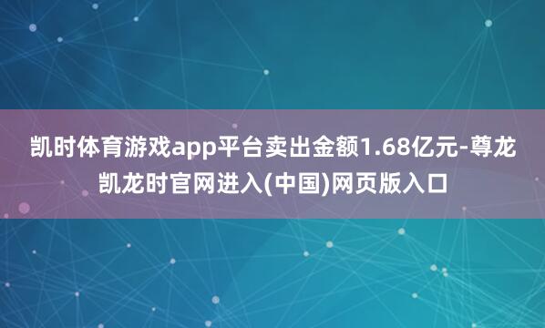 凯时体育游戏app平台卖出金额1.68亿元-尊龙凯龙时官网进入(中国)网页版入口