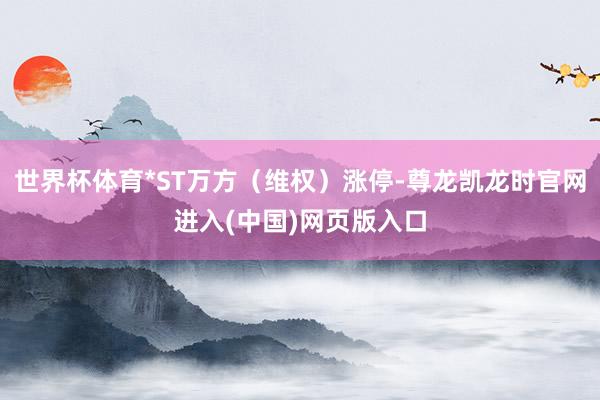 世界杯体育*ST万方（维权）涨停-尊龙凯龙时官网进入(中国)网页版入口