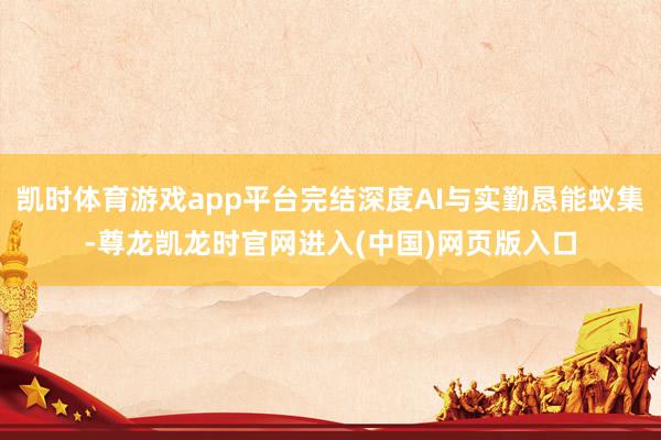 凯时体育游戏app平台完结深度AI与实勤恳能蚁集-尊龙凯龙时官网进入(中国)网页版入口