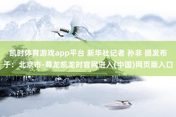 凯时体育游戏app平台 新华社记者 孙非 摄发布于：北京市-尊龙凯龙时官网进入(中国)网页版入口