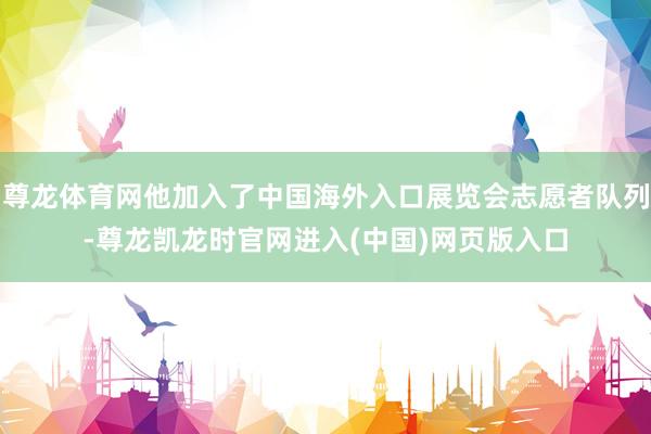 尊龙体育网他加入了中国海外入口展览会志愿者队列-尊龙凯龙时官网进入(中国)网页版入口