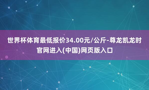 世界杯体育最低报价34.00元/公斤-尊龙凯龙时官网进入(中国)网页版入口
