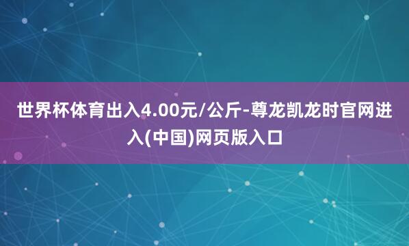 世界杯体育出入4.00元/公斤-尊龙凯龙时官网进入(中国)网页版入口