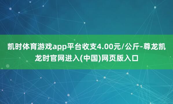 凯时体育游戏app平台收支4.00元/公斤-尊龙凯龙时官网进入(中国)网页版入口