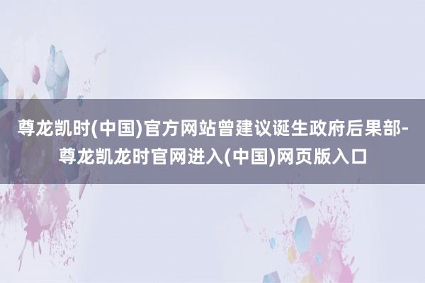 尊龙凯时(中国)官方网站曾建议诞生政府后果部-尊龙凯龙时官网进入(中国)网页版入口