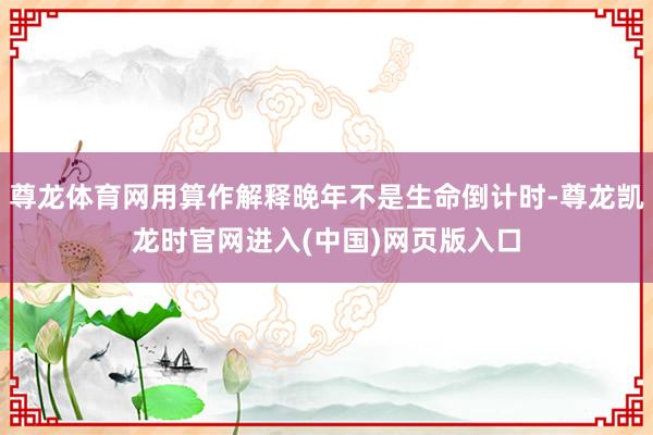 尊龙体育网用算作解释晚年不是生命倒计时-尊龙凯龙时官网进入(中国)网页版入口