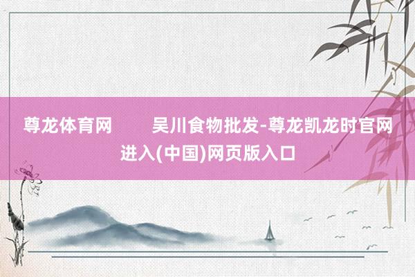 尊龙体育网        吴川食物批发-尊龙凯龙时官网进入(中国)网页版入口