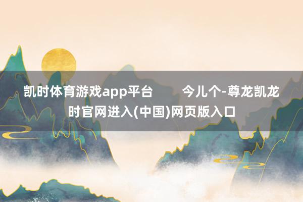 凯时体育游戏app平台        今儿个-尊龙凯龙时官网进入(中国)网页版入口