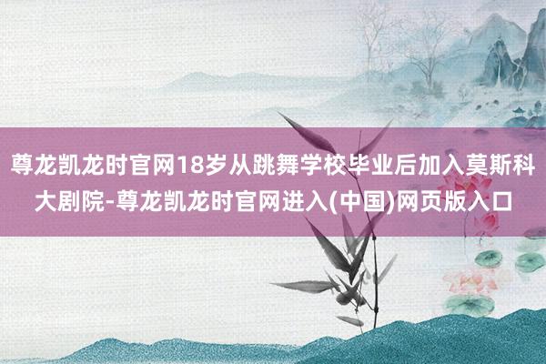 尊龙凯龙时官网18岁从跳舞学校毕业后加入莫斯科大剧院-尊龙凯龙时官网进入(中国)网页版入口