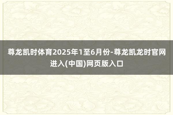 尊龙凯时体育2025年1至6月份-尊龙凯龙时官网进入(中国)网页版入口