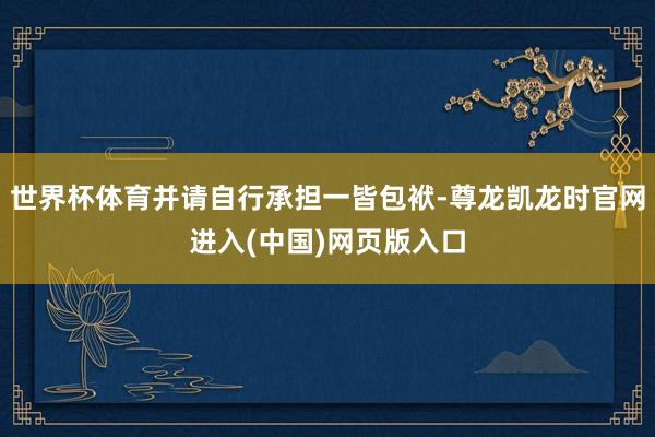 世界杯体育并请自行承担一皆包袱-尊龙凯龙时官网进入(中国)网页版入口