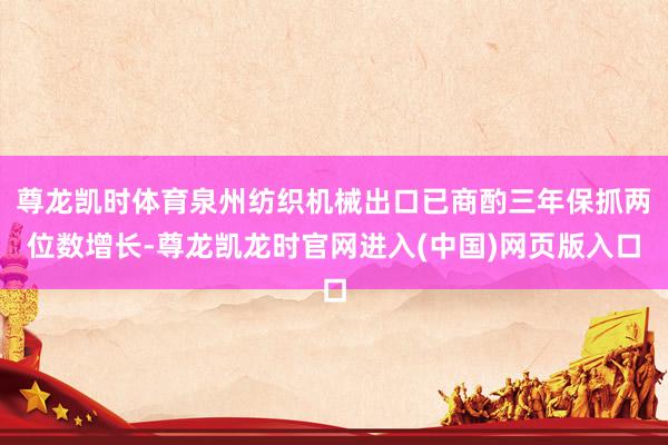 尊龙凯时体育泉州纺织机械出口已商酌三年保抓两位数增长-尊龙凯龙时官网进入(中国)网页版入口