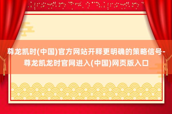 尊龙凯时(中国)官方网站开释更明确的策略信号-尊龙凯龙时官网进入(中国)网页版入口