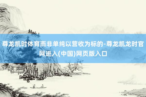 尊龙凯时体育而非单纯以营收为标的-尊龙凯龙时官网进入(中国)网页版入口
