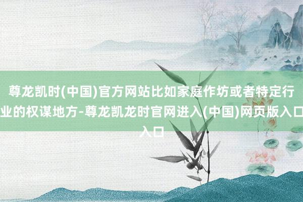尊龙凯时(中国)官方网站比如家庭作坊或者特定行业的权谋地方-尊龙凯龙时官网进入(中国)网页版入口
