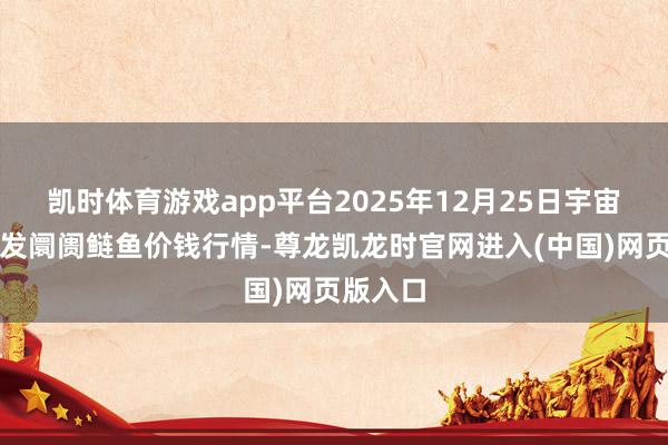 凯时体育游戏app平台2025年12月25日宇宙主要批发阛阓鲢鱼价钱行情-尊龙凯龙时官网进入(中国)网页版入口