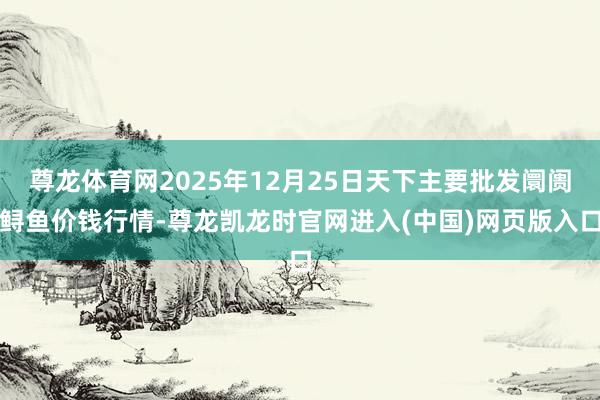 尊龙体育网2025年12月25日天下主要批发阛阓鲟鱼价钱行情-尊龙凯龙时官网进入(中国)网页版入口