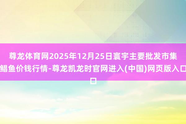 尊龙体育网2025年12月25日寰宇主要批发市集鲳鱼价钱行情-尊龙凯龙时官网进入(中国)网页版入口