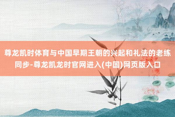 尊龙凯时体育与中国早期王朝的兴起和礼法的老练同步-尊龙凯龙时官网进入(中国)网页版入口