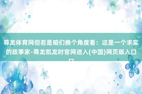 尊龙体育网但若是咱们换个角度看：这是一个求实的政事家-尊龙凯龙时官网进入(中国)网页版入口