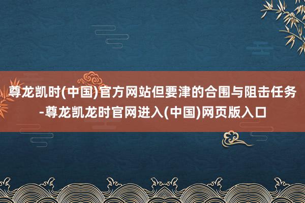 尊龙凯时(中国)官方网站但要津的合围与阻击任务-尊龙凯龙时官网进入(中国)网页版入口