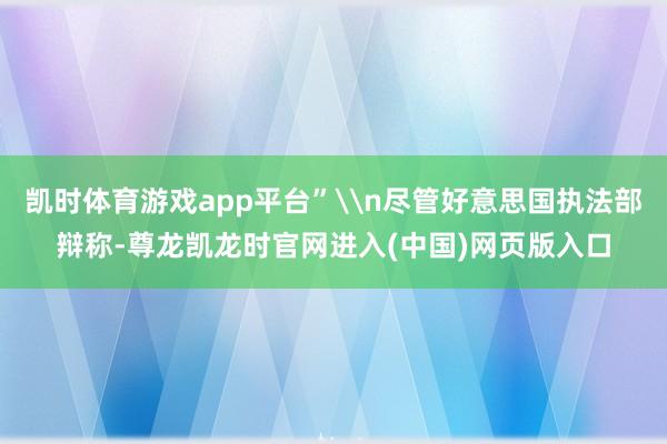 凯时体育游戏app平台”\n尽管好意思国执法部辩称-尊龙凯龙时官网进入(中国)网页版入口