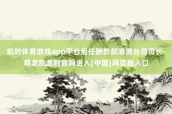 凯时体育游戏app平台后任酬酢部港澳台司司长-尊龙凯龙时官网进入(中国)网页版入口
