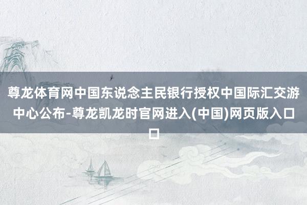 尊龙体育网中国东说念主民银行授权中国际汇交游中心公布-尊龙凯龙时官网进入(中国)网页版入口