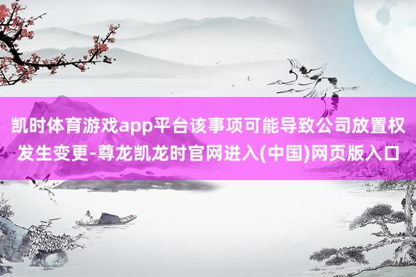 凯时体育游戏app平台该事项可能导致公司放置权发生变更-尊龙凯龙时官网进入(中国)网页版入口