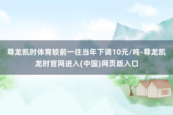 尊龙凯时体育较前一往当年下调10元/吨-尊龙凯龙时官网进入(中国)网页版入口