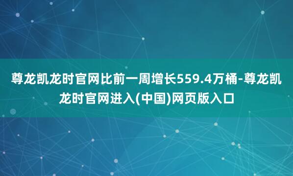 尊龙凯龙时官网比前一周增长559.4万桶-尊龙凯龙时官网进入(中国)网页版入口