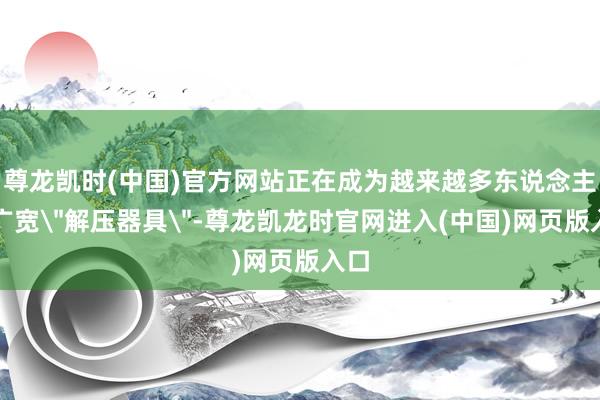 尊龙凯时(中国)官方网站正在成为越来越多东说念主的广宽