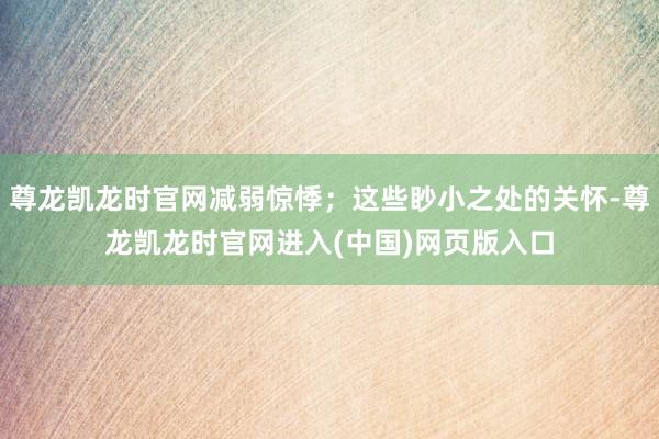 尊龙凯龙时官网减弱惊悸；这些眇小之处的关怀-尊龙凯龙时官网进入(中国)网页版入口