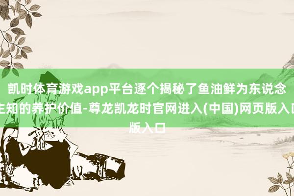 凯时体育游戏app平台逐个揭秘了鱼油鲜为东说念主知的养护价值-尊龙凯龙时官网进入(中国)网页版入口