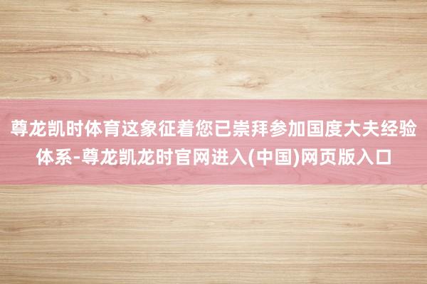 尊龙凯时体育这象征着您已崇拜参加国度大夫经验体系-尊龙凯龙时官网进入(中国)网页版入口