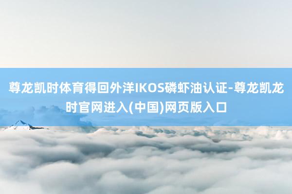 尊龙凯时体育得回外洋IKOS磷虾油认证-尊龙凯龙时官网进入(中国)网页版入口
