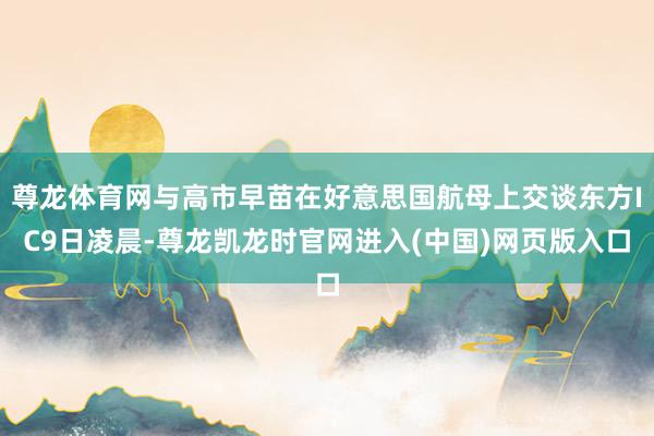 尊龙体育网与高市早苗在好意思国航母上交谈东方IC9日凌晨-尊龙凯龙时官网进入(中国)网页版入口