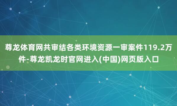 尊龙体育网共审结各类环境资源一审案件119.2万件-尊龙凯龙时官网进入(中国)网页版入口