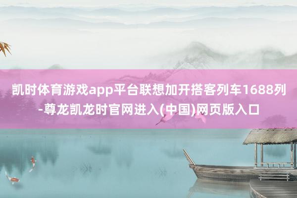 凯时体育游戏app平台联想加开搭客列车1688列-尊龙凯龙时官网进入(中国)网页版入口