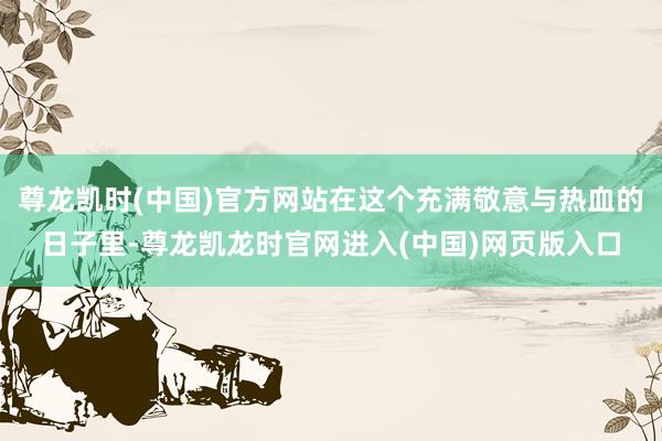 尊龙凯时(中国)官方网站在这个充满敬意与热血的日子里-尊龙凯龙时官网进入(中国)网页版入口