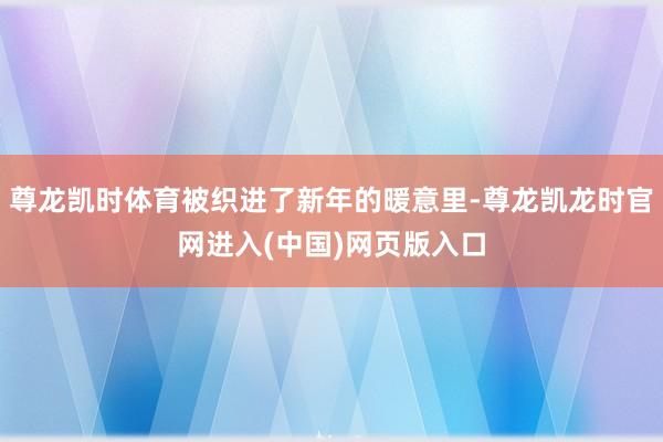 尊龙凯时体育被织进了新年的暖意里-尊龙凯龙时官网进入(中国)网页版入口