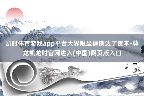 凯时体育游戏app平台大界限坐褥镌汰了资本-尊龙凯龙时官网进入(中国)网页版入口