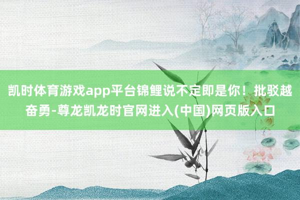 凯时体育游戏app平台锦鲤说不定即是你！批驳越奋勇-尊龙凯龙时官网进入(中国)网页版入口