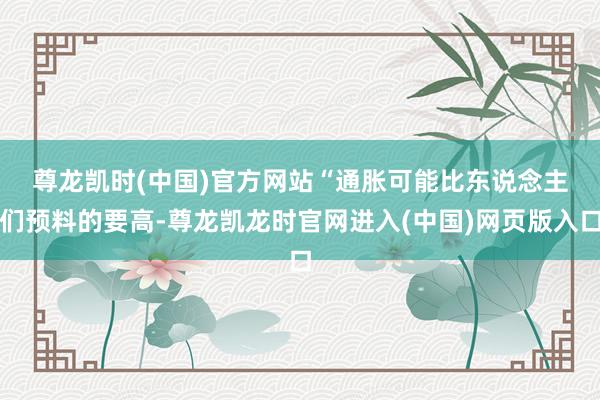 尊龙凯时(中国)官方网站　　“通胀可能比东说念主们预料的要高-尊龙凯龙时官网进入(中国)网页版入口