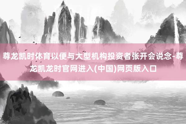 尊龙凯时体育以便与大型机构投资者张开会说念-尊龙凯龙时官网进入(中国)网页版入口