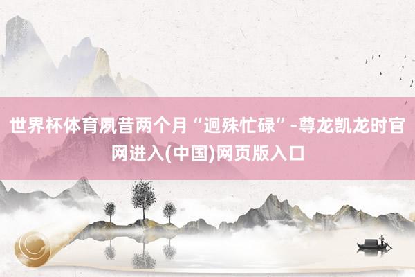 世界杯体育夙昔两个月“迥殊忙碌”-尊龙凯龙时官网进入(中国)网页版入口