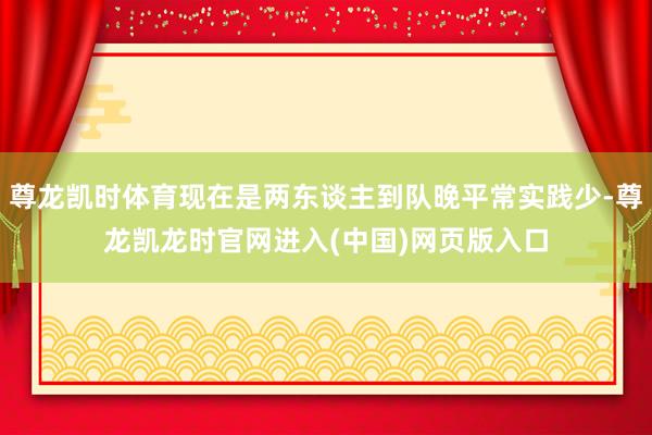 尊龙凯时体育现在是两东谈主到队晚平常实践少-尊龙凯龙时官网进入(中国)网页版入口